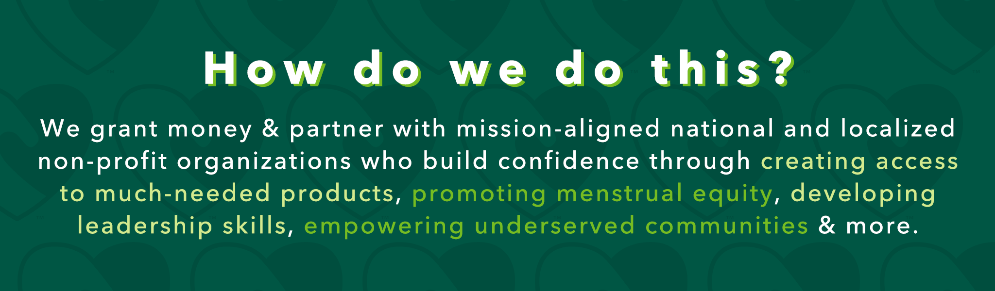 How do we do this? We grant money & partner with mission-aligned national and localized non-profit organizations who build confidence through creating access to much-needed products, promoting menstrual equity, developing leadership skills, empowering underserved communities & more.