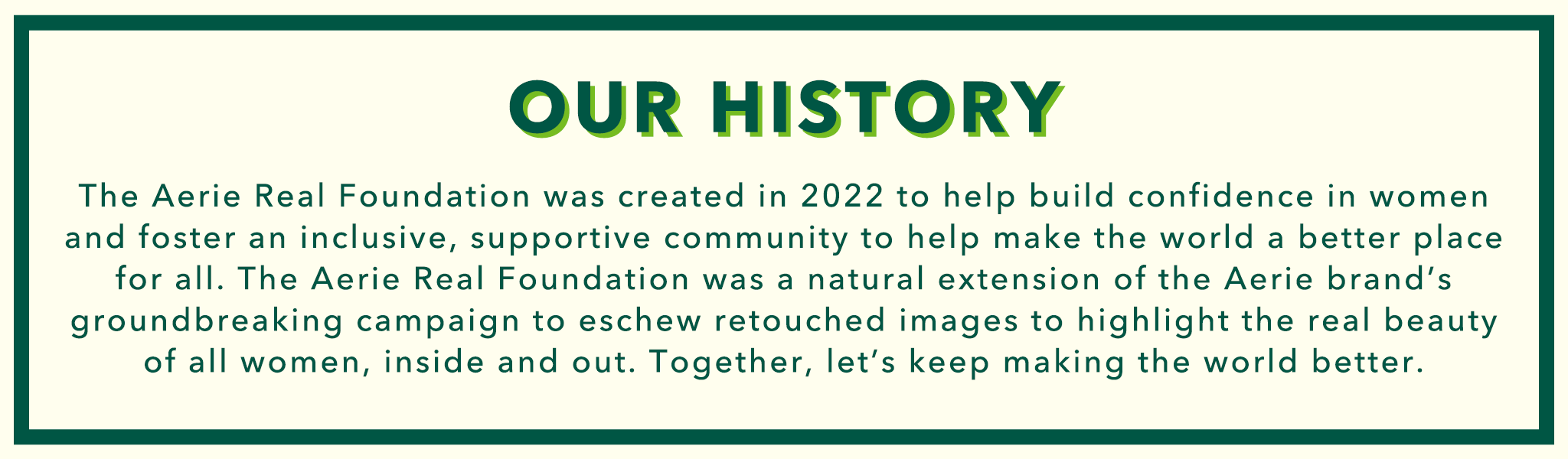 Our History.
The Aerie Real Foundation was created in 2022 to help build confidence in women and foster an inclusive, supportive community to help make the work a better place for all. The Aerie Real Foundation was a natural extension of the Aeire brand's groundbreaking campaign to eschew retouched images to highlight the real beauty of all women, inside and out. Together let's keep making the world better.